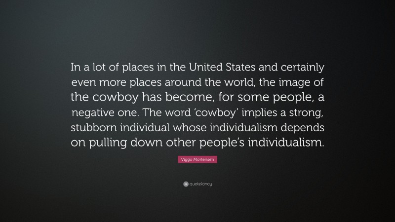 Viggo Mortensen Quote: “In a lot of places in the United States and certainly even more places around the world, the image of the cowboy has become, for some people, a negative one. The word ‘cowboy’ implies a strong, stubborn individual whose individualism depends on pulling down other people’s individualism.”