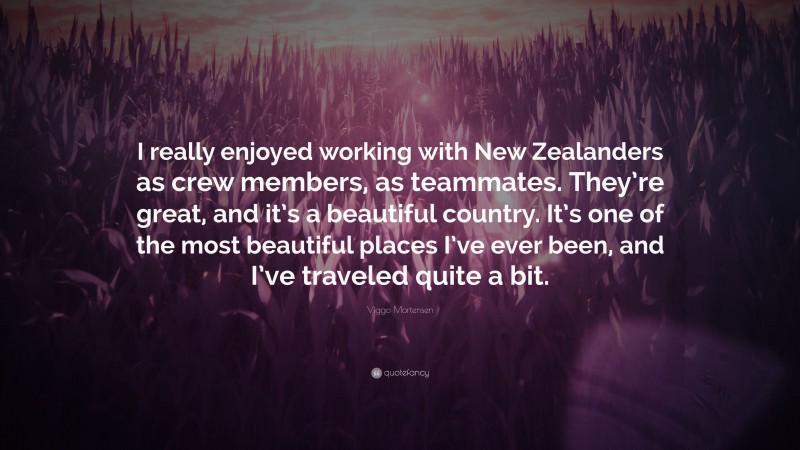 Viggo Mortensen Quote: “I really enjoyed working with New Zealanders as crew members, as teammates. They’re great, and it’s a beautiful country. It’s one of the most beautiful places I’ve ever been, and I’ve traveled quite a bit.”
