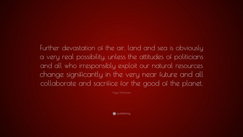 Viggo Mortensen Quote: “Further devastation of the air, land and sea is obviously a very real possibility, unless the attitudes of politicians and all who irresponsibly exploit our natural resources change significantly in the very near future and all collaborate and sacrifice for the good of the planet.”