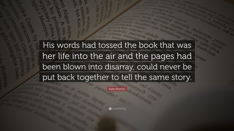 Kate Morton Quote: “His words had tossed the book that was her life into the air and the pages had been blown into disarray, could never be put back together to tell the same story.”