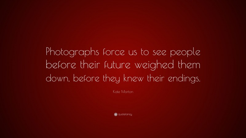 Kate Morton Quote: “Photographs force us to see people before their future weighed them down, before they knew their endings.”