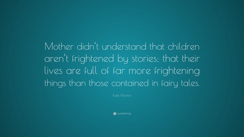 Kate Morton Quote: “Mother didn’t understand that children aren’t frightened by stories; that their lives are full of far more frightening things than those contained in fairy tales.”