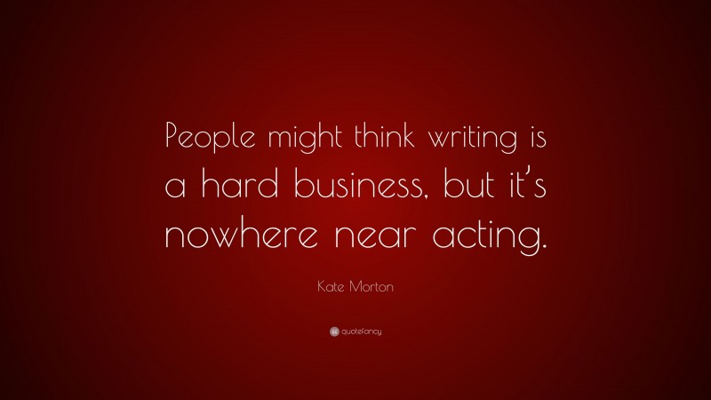 Kate Morton Quote: “People might think writing is a hard business, but it’s nowhere near acting.”