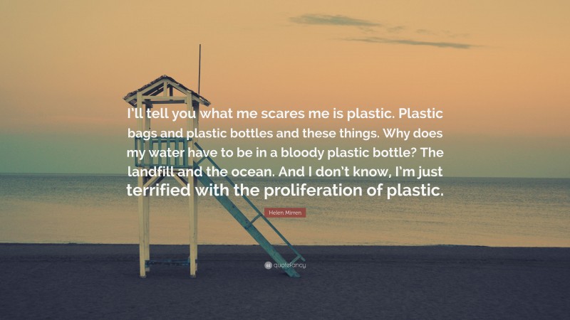 Helen Mirren Quote: “I’ll tell you what me scares me is plastic. Plastic bags and plastic bottles and these things. Why does my water have to be in a bloody plastic bottle? The landfill and the ocean. And I don’t know, I’m just terrified with the proliferation of plastic.”