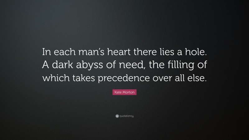 Kate Morton Quote: “In each man’s heart there lies a hole. A dark abyss of need, the filling of which takes precedence over all else.”