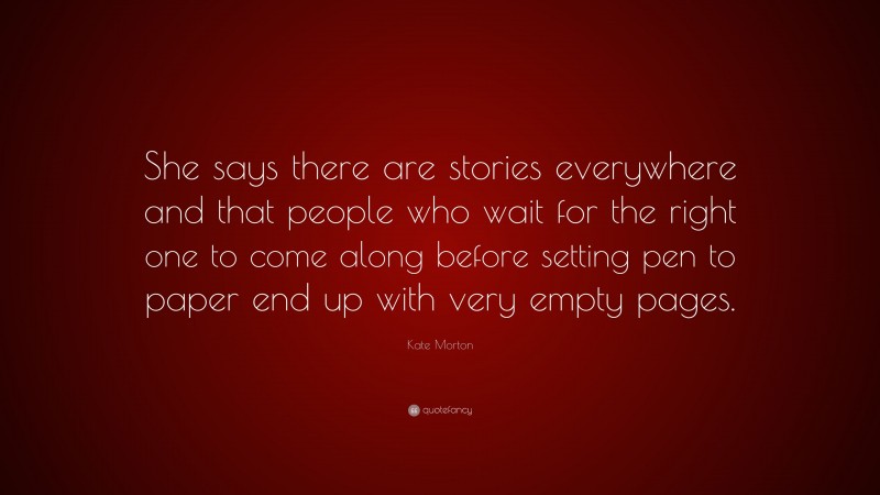 Kate Morton Quote: “She says there are stories everywhere and that people who wait for the right one to come along before setting pen to paper end up with very empty pages.”