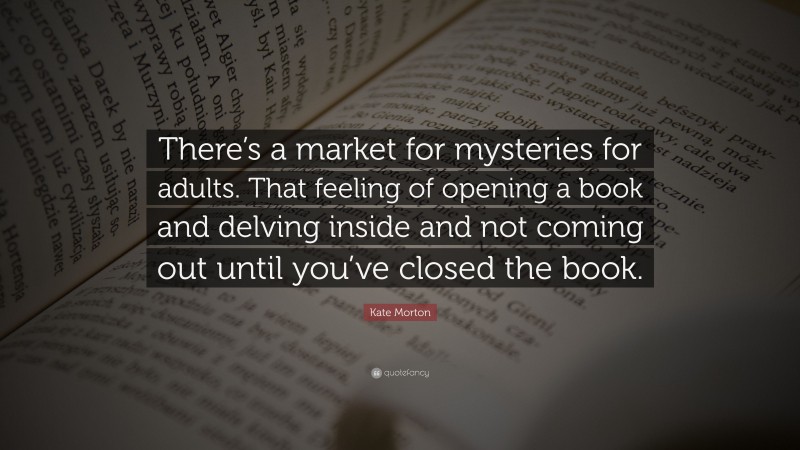 Kate Morton Quote: “There’s a market for mysteries for adults. That feeling of opening a book and delving inside and not coming out until you’ve closed the book.”