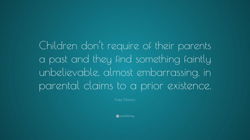 Kate Morton Quote: “Children don’t require of their parents a past and they find something faintly unbelievable, almost embarrassing, in parental claims to a prior existence.”