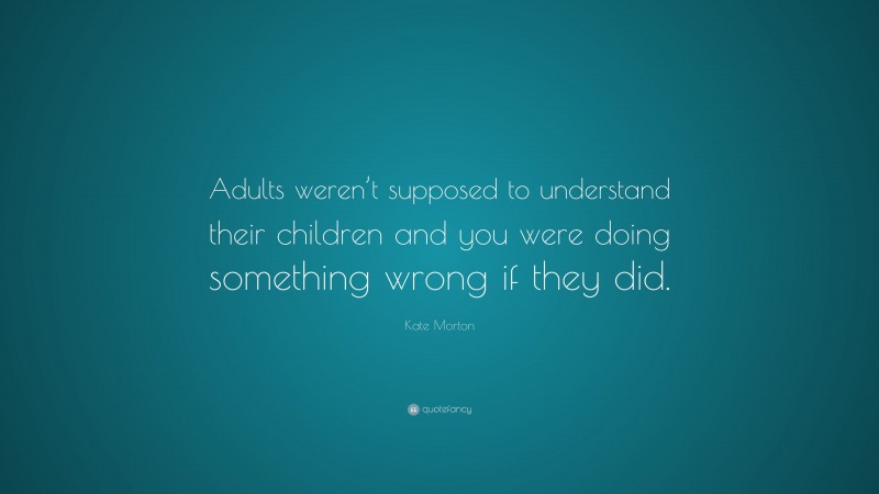 Kate Morton Quote: “Adults weren’t supposed to understand their children and you were doing something wrong if they did.”