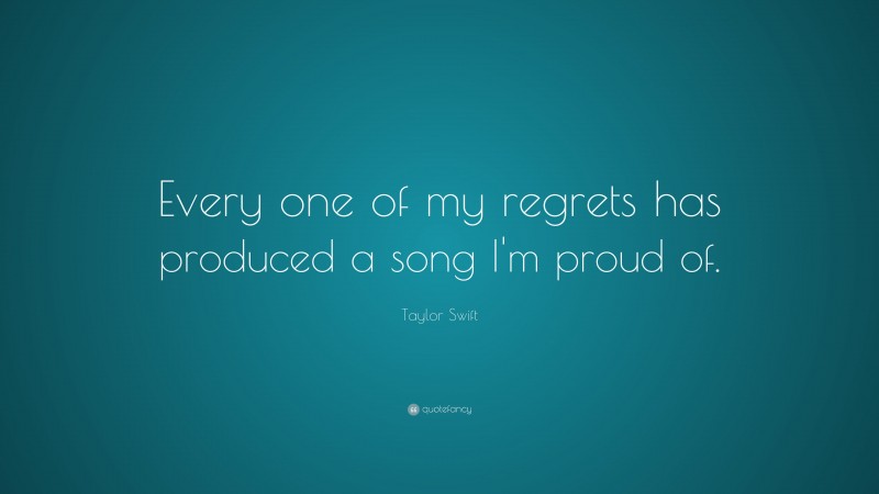 Taylor Swift Quote: “Every one of my regrets has produced a song I'm proud of. ”