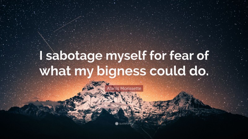 Alanis Morissette Quote: “I sabotage myself for fear of what my bigness could do.”