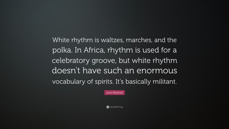 Joni Mitchell Quote: “White rhythm is waltzes, marches, and the polka. In Africa, rhythm is used for a celebratory groove, but white rhythm doesn’t have such an enormous vocabulary of spirits. It’s basically militant.”