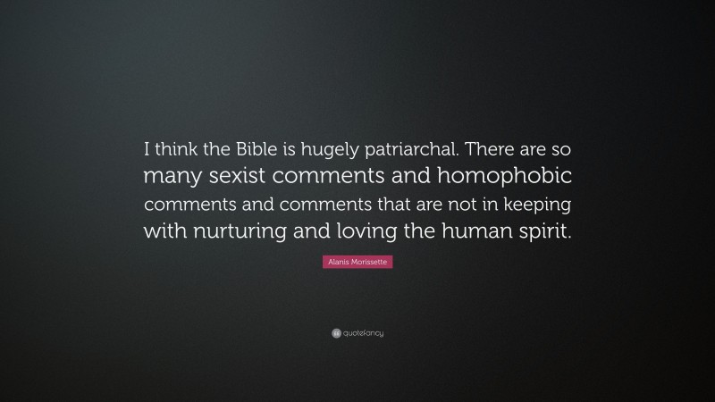 Alanis Morissette Quote: “I think the Bible is hugely patriarchal. There are so many sexist comments and homophobic comments and comments that are not in keeping with nurturing and loving the human spirit.”
