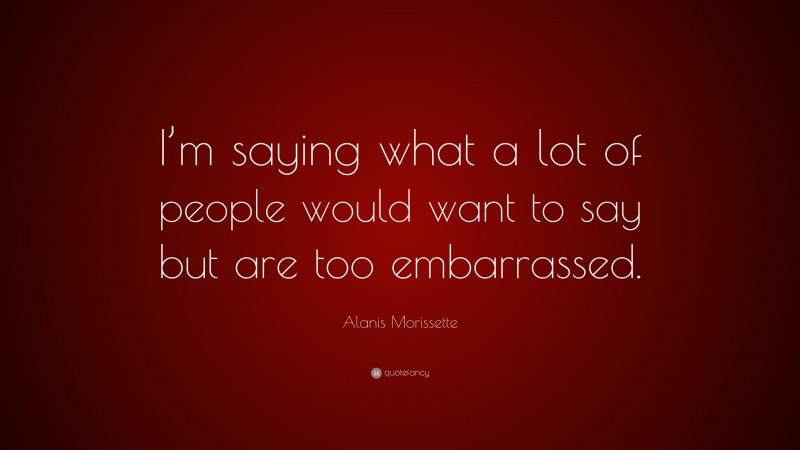 Alanis Morissette Quote: “I’m saying what a lot of people would want to say but are too embarrassed.”