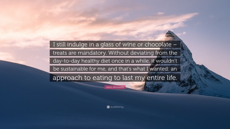 Alanis Morissette Quote: “I still indulge in a glass of wine or chocolate – treats are mandatory. Without deviating from the day-to-day healthy diet once in a while, it wouldn’t be sustainable for me, and that’s what I wanted: an approach to eating to last my entire life.”