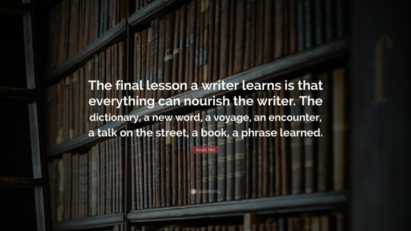 Anaïs Nin Quote: “The final lesson a writer learns is that everything can nourish the writer. The dictionary, a new word, a voyage, an encounter, a talk on the street, a book, a phrase learned.”