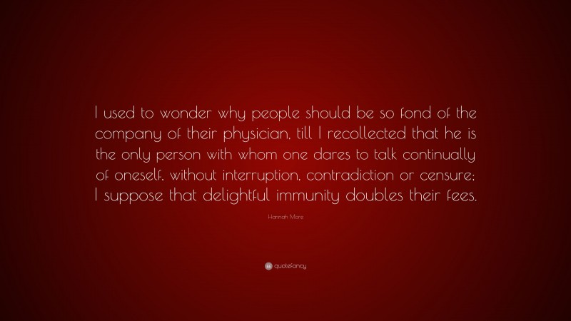 Hannah More Quote: “I used to wonder why people should be so fond of the company of their physician, till I recollected that he is the only person with whom one dares to talk continually of oneself, without interruption, contradiction or censure; I suppose that delightful immunity doubles their fees.”