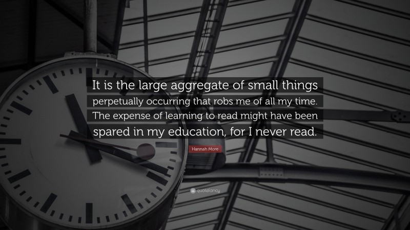 Hannah More Quote: “It is the large aggregate of small things perpetually occurring that robs me of all my time. The expense of learning to read might have been spared in my education, for I never read.”
