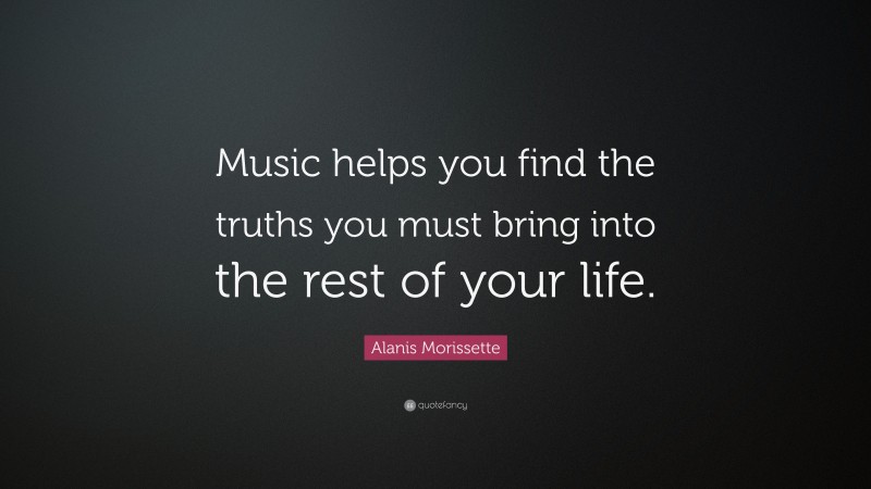 Alanis Morissette Quote: “Music helps you find the truths you must bring into the rest of your life.”
