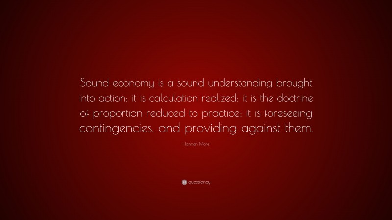 Hannah More Quote: “Sound economy is a sound understanding brought into action; it is calculation realized; it is the doctrine of proportion reduced to practice; it is foreseeing contingencies, and providing against them.”