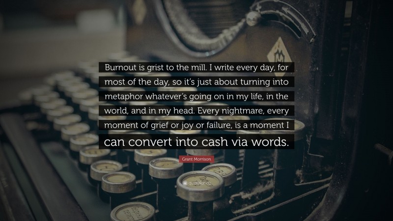 Grant Morrison Quote: “Burnout is grist to the mill. I write every day, for most of the day, so it’s just about turning into metaphor whatever’s going on in my life, in the world, and in my head. Every nightmare, every moment of grief or joy or failure, is a moment I can convert into cash via words.”