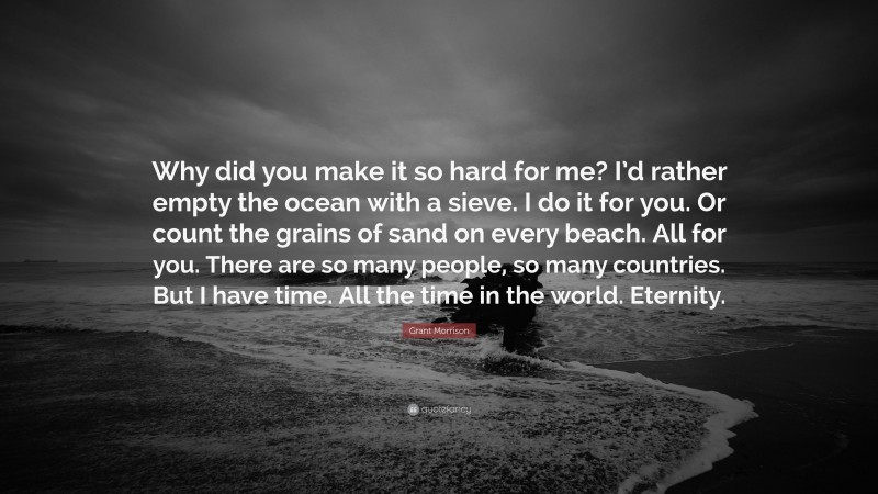 Grant Morrison Quote: “Why did you make it so hard for me? I’d rather empty the ocean with a sieve. I do it for you. Or count the grains of sand on every beach. All for you. There are so many people, so many countries. But I have time. All the time in the world. Eternity.”