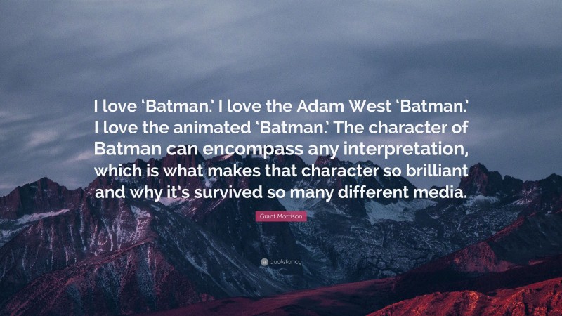Grant Morrison Quote: “I love ‘Batman.’ I love the Adam West ‘Batman.’ I love the animated ‘Batman.’ The character of Batman can encompass any interpretation, which is what makes that character so brilliant and why it’s survived so many different media.”