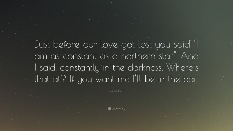 Joni Mitchell Quote: “Just before our love got lost you said “I am as constant as a northern star” And I said, constantly in the darkness, Where’s that at? If you want me I’ll be in the bar.”