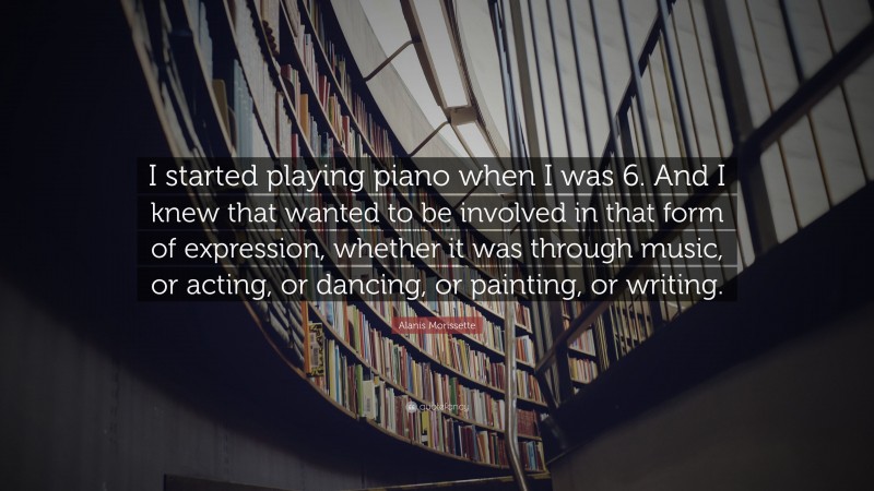 Alanis Morissette Quote: “I started playing piano when I was 6. And I knew that wanted to be involved in that form of expression, whether it was through music, or acting, or dancing, or painting, or writing.”