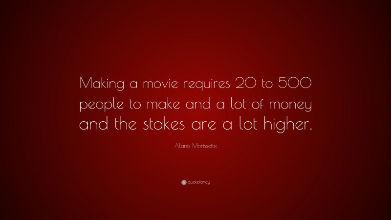 Alanis Morissette Quote: “Making a movie requires 20 to 500 people to make and a lot of money and the stakes are a lot higher.”