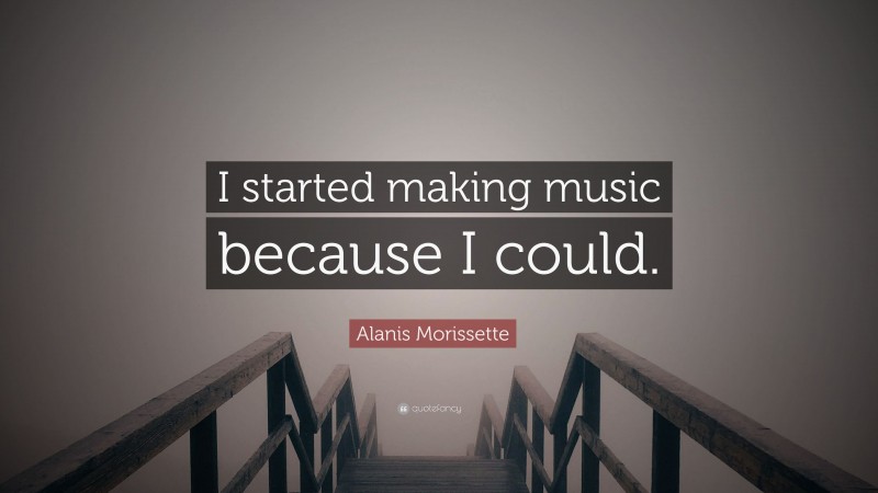 Alanis Morissette Quote: “I started making music because I could.”