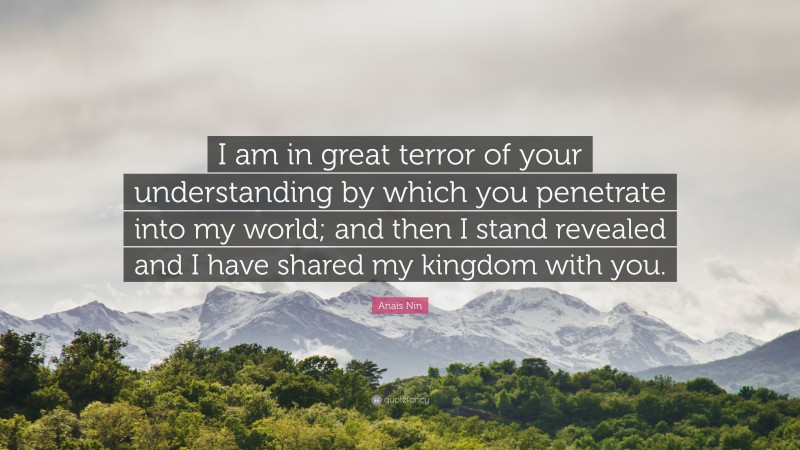 Anaïs Nin Quote: “I am in great terror of your understanding by which you penetrate into my world; and then I stand revealed and I have shared my kingdom with you.”