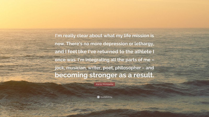 Alanis Morissette Quote: “I’m really clear about what my life mission is now. There’s no more depression or lethargy, and I feel like I’ve returned to the athlete I once was. I’m integrating all the parts of me – jock, musician, writer, poet, philosopher – and becoming stronger as a result.”