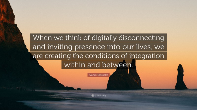 Alanis Morissette Quote: “When we think of digitally disconnecting and inviting presence into our lives, we are creating the conditions of integration within and between.”