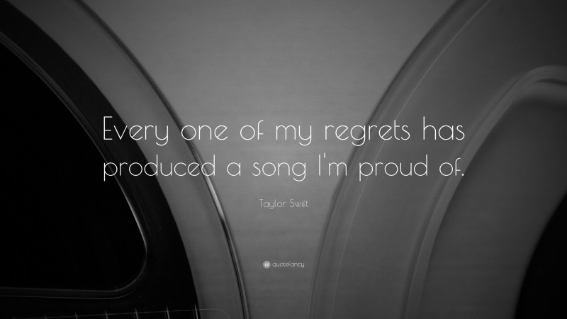 Taylor Swift Quote: “Every one of my regrets has produced a song I'm proud of. ”