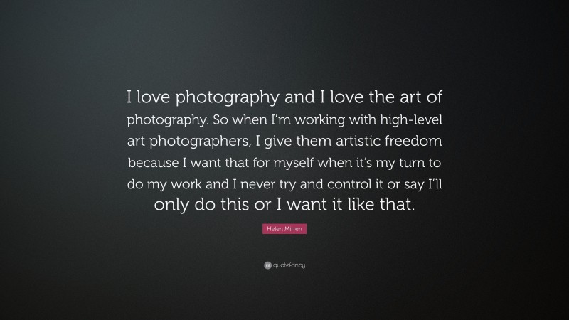 Helen Mirren Quote: “I love photography and I love the art of photography. So when I’m working with high-level art photographers, I give them artistic freedom because I want that for myself when it’s my turn to do my work and I never try and control it or say I’ll only do this or I want it like that.”