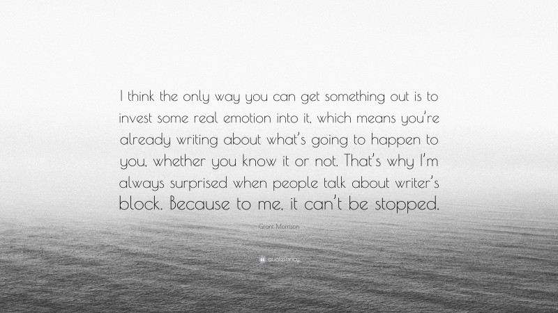 Grant Morrison Quote: “I think the only way you can get something out is to invest some real emotion into it, which means you’re already writing about what’s going to happen to you, whether you know it or not. That’s why I’m always surprised when people talk about writer’s block. Because to me, it can’t be stopped.”
