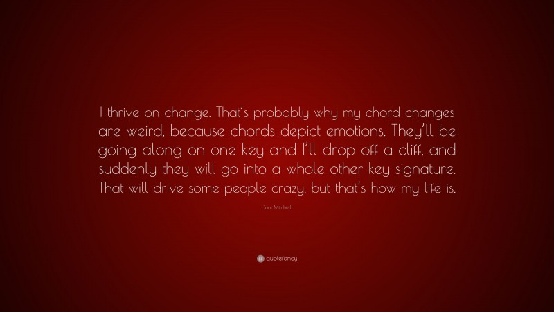 Joni Mitchell Quote: “I thrive on change. That’s probably why my chord changes are weird, because chords depict emotions. They’ll be going along on one key and I’ll drop off a cliff, and suddenly they will go into a whole other key signature. That will drive some people crazy, but that’s how my life is.”