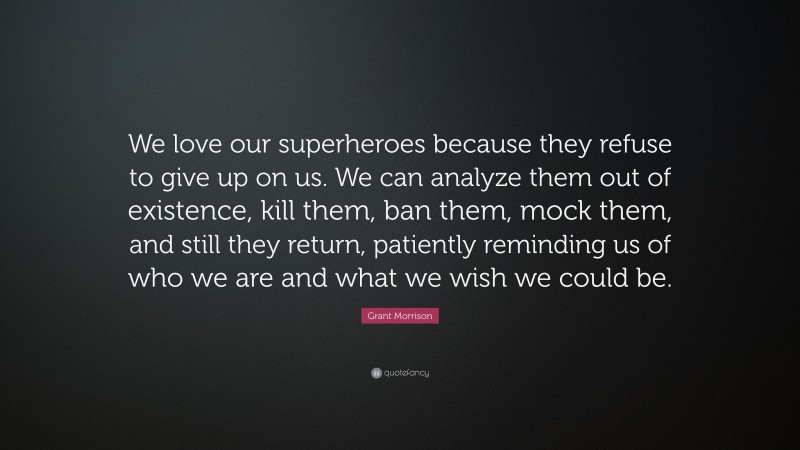 Grant Morrison Quote: “We love our superheroes because they refuse to give up on us. We can analyze them out of existence, kill them, ban them, mock them, and still they return, patiently reminding us of who we are and what we wish we could be.”