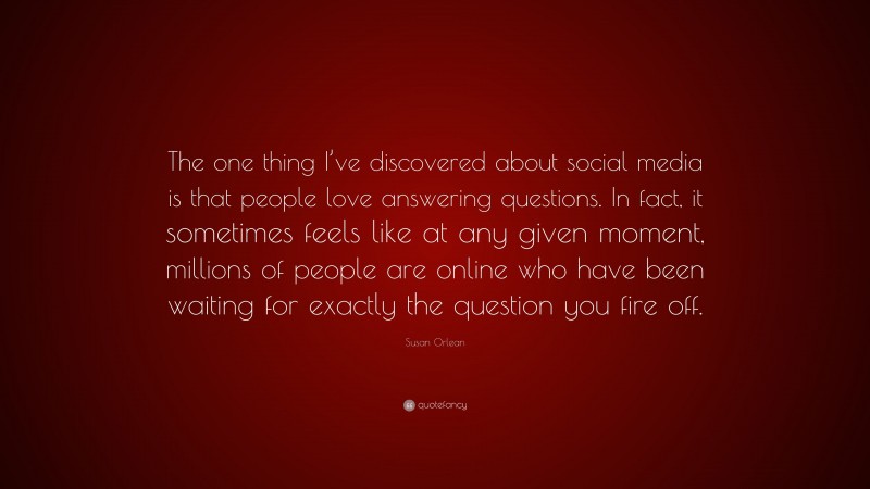 Susan Orlean Quote: “The one thing I’ve discovered about social media is that people love answering questions. In fact, it sometimes feels like at any given moment, millions of people are online who have been waiting for exactly the question you fire off.”