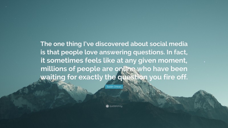 Susan Orlean Quote: “The one thing I’ve discovered about social media is that people love answering questions. In fact, it sometimes feels like at any given moment, millions of people are online who have been waiting for exactly the question you fire off.”