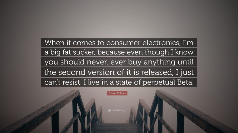 Susan Orlean Quote: “When it comes to consumer electronics, I’m a big fat sucker, because even though I know you should never, ever buy anything until the second version of it is released, I just can’t resist. I live in a state of perpetual Beta.”