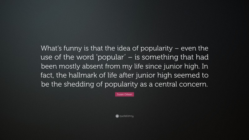Susan Orlean Quote: “What’s funny is that the idea of popularity – even the use of the word ‘popular’ – is something that had been mostly absent from my life since junior high. In fact, the hallmark of life after junior high seemed to be the shedding of popularity as a central concern.”