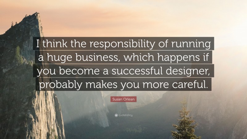 Susan Orlean Quote: “I think the responsibility of running a huge business, which happens if you become a successful designer, probably makes you more careful.”