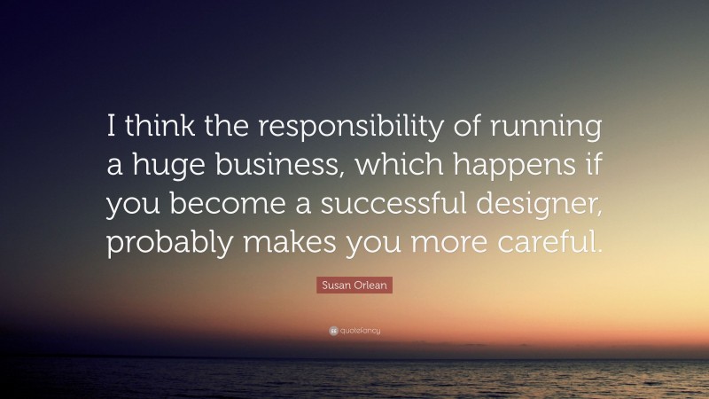 Susan Orlean Quote: “I think the responsibility of running a huge business, which happens if you become a successful designer, probably makes you more careful.”