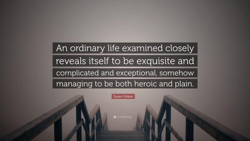 Susan Orlean Quote: “An ordinary life examined closely reveals itself to be exquisite and complicated and exceptional, somehow managing to be both heroic and plain.”