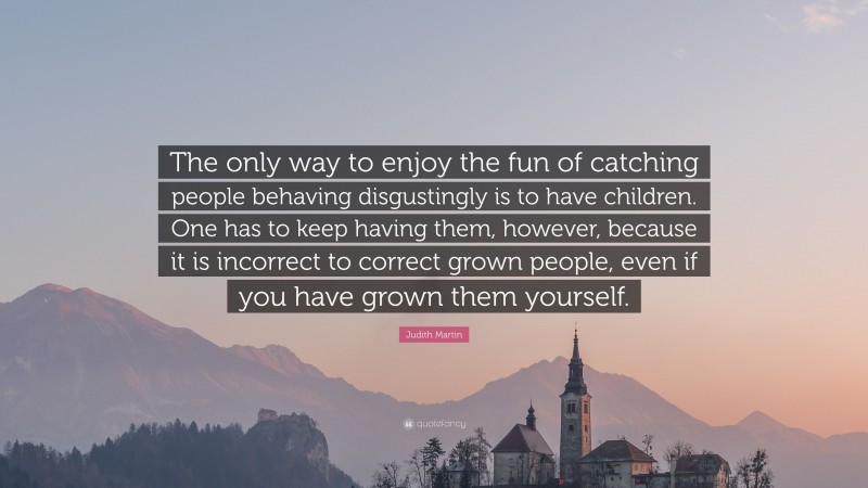 Judith Martin Quote: “The only way to enjoy the fun of catching people behaving disgustingly is to have children. One has to keep having them, however, because it is incorrect to correct grown people, even if you have grown them yourself.”