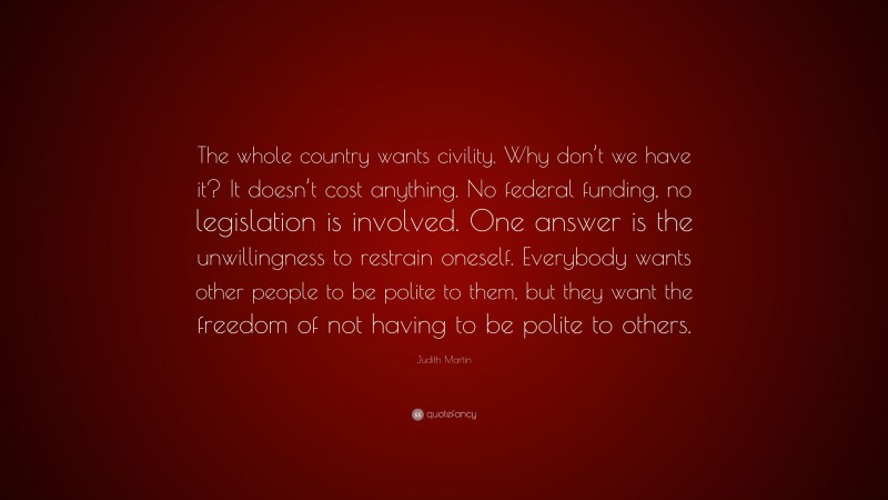 Judith Martin Quote: “The whole country wants civility. Why don’t we have it? It doesn’t cost anything. No federal funding, no legislation is involved. One answer is the unwillingness to restrain oneself. Everybody wants other people to be polite to them, but they want the freedom of not having to be polite to others.”