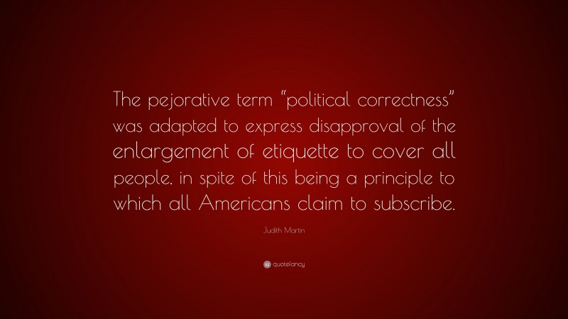 Judith Martin Quote: “The pejorative term “political correctness” was adapted to express disapproval of the enlargement of etiquette to cover all people, in spite of this being a principle to which all Americans claim to subscribe.”