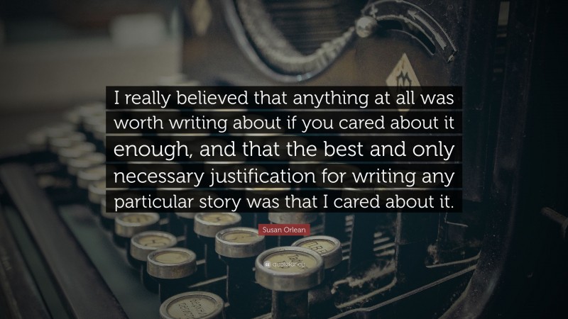 Susan Orlean Quote: “I really believed that anything at all was worth writing about if you cared about it enough, and that the best and only necessary justification for writing any particular story was that I cared about it.”